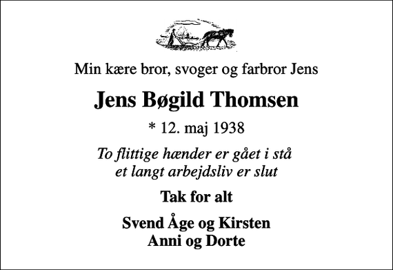 <p>Min kære bror, svoger og farbror Jens<br />Jens Bøgild Thomsen<br />* 12. maj 1938<br />To flittige hænder er gået i stå et langt arbejdsliv er slut<br />Tak for alt<br />Svend Åge og Kirsten Anni og Dorte</p>