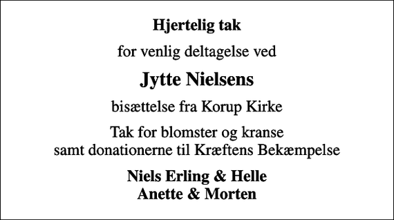 <p>Hjertelig tak<br />for venlig deltagelse ved<br />Jytte Nielsens<br />bisættelse fra Korup Kirke<br />Tak for blomster og kranse samt donationerne til Kræftens Bekæmpelse<br />Niels Erling &amp; Helle Anette &amp; Morten</p>