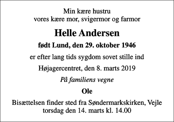 <p>Min kære hustru vores kære mor, svigermor og farmor<br />Helle Andersen<br />født Lund, den 29. oktober 1946<br />er efter lang tids sygdom sovet stille ind<br />Højagercentret, den 8. marts 2019<br />På familiens vegne<br />Ole<br />Bisættelsen finder sted fra Søndermarkskirken, Vejle torsdag den 14. marts kl. 14.00</p>