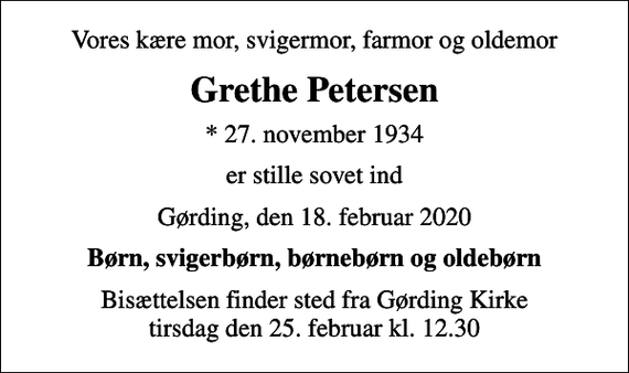 <p>Vores kære mor, svigermor, farmor og oldemor<br />Grethe Petersen<br />* 27. november 1934<br />er stille sovet ind<br />Gørding, den 18. februar 2020<br />Børn, svigerbørn, børnebørn og oldebørn<br />Bisættelsen finder sted fra Gørding Kirke tirsdag den 25. februar kl. 12.30</p>