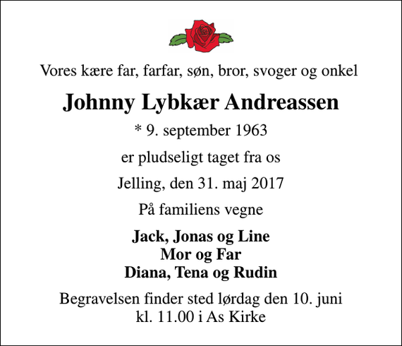 <p>Vores kære far, farfar, søn, bror, svoger og onkel<br />Johnny Lybkær Andreassen<br />* 9. september 1963<br />er pludseligt taget fra os<br />Jelling, den 31. maj 2017<br />På familiens vegne<br />Jack, Jonas og Line Mor og Far Diana, Tena og Rudin<br />Begravelsen finder sted lørdag den 10. juni kl. 11.00 i As Kirke</p>
