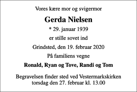 <p>Vores kære mor og svigermor<br />Gerda Nielsen<br />* 29. januar 1939<br />er stille sovet ind<br />Grindsted, den 19. februar 2020<br />På familiens vegne<br />Ronald, Ryan og Tove, Randi og Tom<br />Begravelsen finder sted ved Vestermarkskirken torsdag den 27. februar kl. 13.00</p>