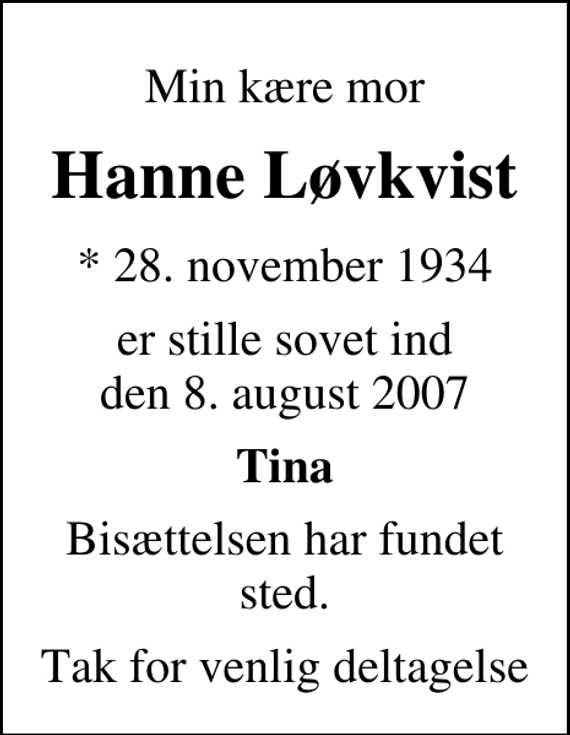 <p>Min kære mor<br />Hanne Løvkvist<br />* 28. november 1934<br />er stille sovet ind den 8. august 2007<br />Tina<br />Bisættelsen har fundet sted.<br />Tak for venlig deltagelse</p>