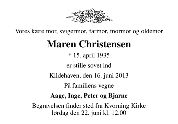 <p>Vores kære mor, svigermor, farmor, mormor og oldemor<br />Maren Christensen<br />* 15. april 1935<br />er stille sovet ind<br />Kildehaven, den 16. juni 2013<br />På familiens vegne<br />Aage, Inge, Peter og Bjarne<br />Begravelsen finder sted fra Kvorning Kirke lørdag den 22. juni kl. 12.00</p>