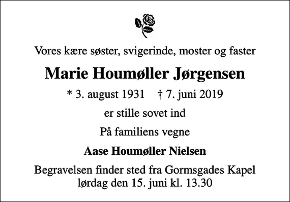 <p>Vores kære søster, svigerinde, moster og faster<br />Marie Houmøller Jørgensen<br />* 3. august 1931 ✝ 7. juni 2019<br />er stille sovet ind<br />På familiens vegne<br />Aase Houmøller Nielsen<br />Begravelsen finder sted fra Gormsgades Kapel lørdag den 15. juni kl. 13.30</p>