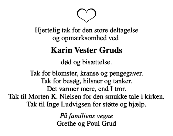 <p>Karin Vester Gruds<br />død og bisættelse.<br />Tak for blomster, kranse og pengegaver. Tak for besøg, hilsner og tanker. Det varmer mere, end I tror. Tak til Morten K. Nielsen for den smukke tale i kirken. Tak til Inge Ludvigsen for støtte og hjælp.<br /><!--filtered-->På familiens vegne<!--filtered--> Grethe og Poul Grud</p>