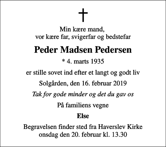 <p>Min kære mand, vor kære far, svigerfar og bedstefar<br />Peder Madsen Pedersen<br />* 4. marts 1935<br />er stille sovet ind efter et langt og godt liv<br />Solgården, den 16. februar 2019<br />Tak for gode minder og det du gav os<br />På familiens vegne<br />Else<br />Begravelsen finder sted fra Haverslev Kirke onsdag den 20. februar kl. 13.30</p>