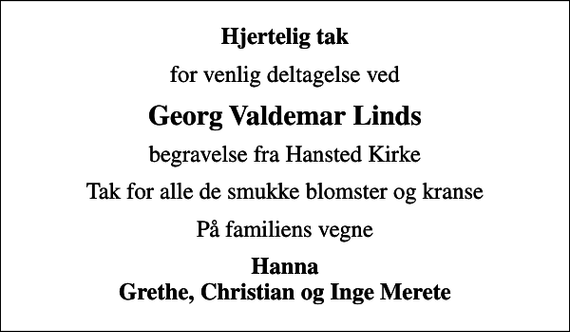 <p>Hjertelig tak<br />for venlig deltagelse ved<br />Georg Valdemar Linds<br />begravelse fra Hansted Kirke<br />Tak for alle de smukke blomster og kranse<br />På familiens vegne<br />Hanna Grethe, Christian og Inge Merete</p>