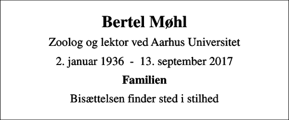 <p>Bertel Møhl<br />Zoolog og lektor ved Aarhus Universitet<br />2. januar 1936 - 13. september 2017<br />Familien<br />Bisættelsen finder sted i stilhed</p>