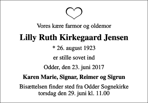 <p>Vores kære farmor og oldemor<br />Lilly Ruth Kirkegaard Jensen<br />* 26. august 1923<br />er stille sovet ind<br />Odder, den 23. juni 2017<br />Karen Marie, Signar, Reimer og Sigrun<br />Bisættelsen finder sted fra Odder Sognekirke torsdag den 29. juni kl. 11.00</p>