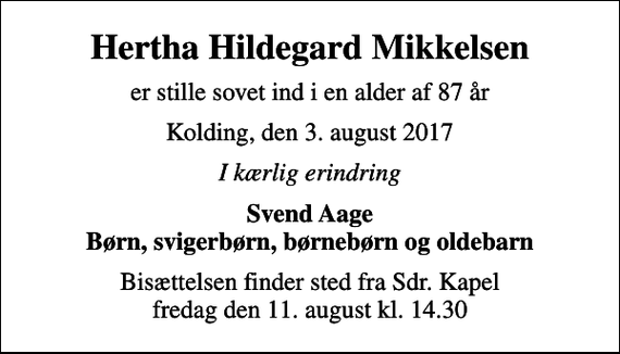 <p>Hertha Hildegard Mikkelsen<br />er stille sovet ind i en alder af 87 år<br />Kolding, den 3. august 2017<br />I kærlig erindring<br />Svend Aage Børn, svigerbørn, børnebørn og oldebarn<br />Bisættelsen finder sted fra Sdr. Kapel fredag den 11. august kl. 14.30</p>