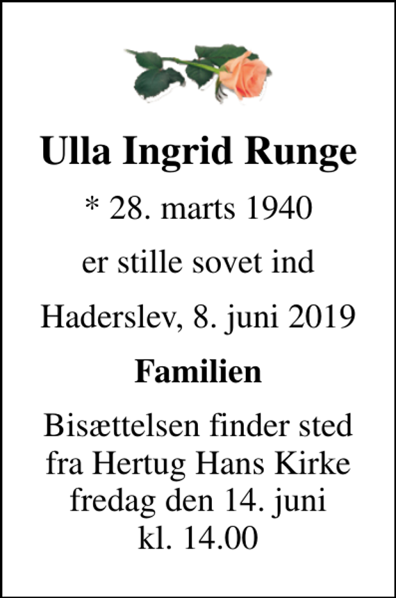 <p>Ulla Ingrid Runge<br />* 28. marts 1940<br />er stille sovet ind<br />Haderslev, 8. juni 2019<br />Familien<br />Bisættelsen finder sted fra Hertug Hans Kirke fredag den 14. juni kl. 14.00</p>