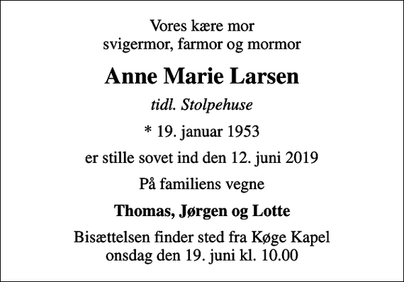 <p>Vores kære mor svigermor, farmor og mormor<br />Anne Marie Larsen<br />tidl. Stolpehuse<br />* 19. januar 1953<br />er stille sovet ind den 12. juni 2019<br />På familiens vegne<br />Thomas, Jørgen og Lotte<br />Bisættelsen finder sted fra Køge Kapel onsdag den 19. juni kl. 10.00</p>