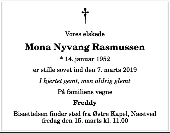<p>Vores elskede<br />Mona Nyvang Rasmussen<br />* 14. januar 1952<br />er stille sovet ind den 7. marts 2019<br />I hjertet gemt, men aldrig glemt<br />På familiens vegne<br />Freddy<br />Bisættelsen finder sted fra Østre Kapel, Næstved fredag den 15. marts kl. 11.00</p>
