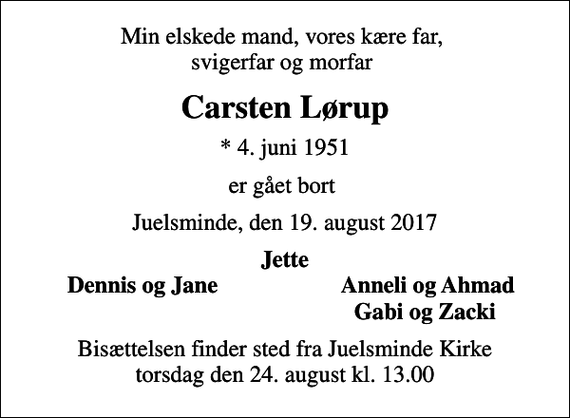 <p>Min elskede mand, vores kære far, svigerfar og morfar<br />Carsten Lørup<br />* 4. juni 1951<br />er gået bort<br />Juelsminde, den 19. august 2017<br />Jette<br />Dennis og Jane<br />Anneli og Ahmad<br />Gabi og Zacki<br />Bisættelsen finder sted fra Juelsminde Kirke torsdag den 24. august kl. 13.00</p>