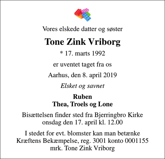 <p>Vores elskede datter og søster<br />Tone Zink Vriborg<br />* 17. marts 1992<br />er uventet taget fra os<br />Aarhus, den 8. april 2019<br />Elsket og savnet<br />Ruben Thea, Troels og Lone<br />Bisættelsen finder sted fra Bjerringbro Kirke onsdag den 17. april kl. 12.00<br />I stedet for evt. blomster kan man betænke<br />Kræftens Bekæmpelse reg.3001konto0001155mrk. Tone Zink<br />Vriborg</p>