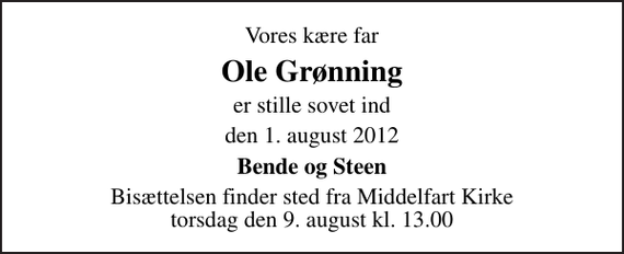 <p>Vores kære far<br />Ole Grønning<br />er stille sovet ind<br />den 1. august 2012<br />Bende og Steen<br />Bisættelsen finder sted fra Middelfart Kirke torsdag den 9. august kl. 13.00</p>