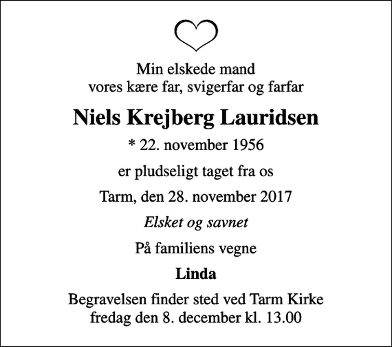 <p>Min elskede mand vores kære far, svigerfar og farfar<br />Niels Krejberg Lauridsen<br />* 22. november 1956<br />er pludseligt taget fra os<br />Tarm, den 28. november 2017<br />Elsket og savnet<br />På familiens vegne<br />Linda<br />Begravelsen finder sted ved Tarm Kirke fredag den 8. december kl. 13.00</p>