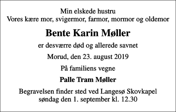 <p>Min elskede hustru Vores kære mor, svigermor, farmor, mormor og oldemor<br />Bente Karin Møller<br />er desværre død og allerede savnet<br />Morud, den 23. august 2019<br />På familiens vegne<br />Palle Tram Møller<br />Begravelsen finder sted ved Langesø Skovkapel søndag den 1. september kl. 12.30</p>