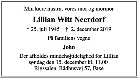 <p>Min kære hustru, vores mor og mormor<br />Lillian Witt Neerdorf<br />* 25. juli 1945 ✝ 2. december 2019<br />På familiens vegne<br />John<br />Der afholdes mindehøjtidelighed for Lillian søndag den 15. december kl. 11.00 Rigssalen, Rådhusvej 57, Faxe</p>