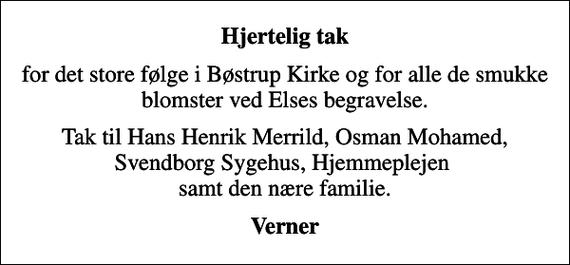 <p>Hjertelig tak<br />for det store følge i Bøstrup Kirke og for alle de smukke blomster ved Elses begravelse.<br />Tak til Hans Henrik Merrild, Osman Mohamed, Svendborg Sygehus, Hjemmeplejen samt den nære familie.<br />Verner</p>