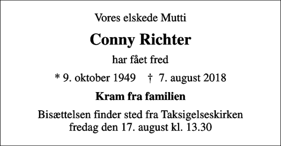 <p>Vores elskede Mutti<br />Conny Richter<br />har fået fred<br />* 9. oktober 1949 ✝ 7. august 2018<br />Kram fra familien<br />Bisættelsen finder sted fra Taksigelseskirken fredag den 17. august kl. 13.30</p>