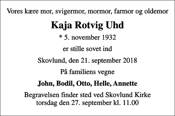 <p>Vores kære mor, svigermor, mormor, farmor og oldemor<br />Kaja Rotvig Uhd<br />* 5. november 1932<br />er stille sovet ind<br />Skovlund, den 21. september 2018<br />På familiens vegne<br />John, Bodil, Otto, Helle, Annette<br />Begravelsen finder sted ved Skovlund Kirke torsdag den 27. september kl. 11.00</p>