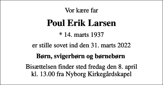 <p>Vor kære far<br />Poul Erik Larsen<br />* 14. marts 1937<br />er stille sovet ind den 31. marts 2022<br />Børn, svigerbørn og børnebørn<br />Bisættelsen finder sted fredag den 8. april kl. 13.00 fra Nyborg Kirkegårdskapel</p>