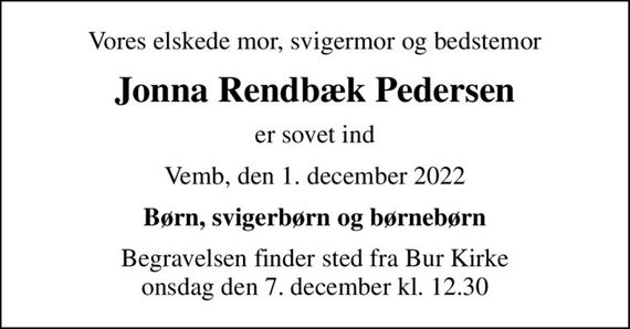 Vores elskede mor, svigermor og bedstemor
Jonna Rendbæk Pedersen
er sovet ind
Vemb, den 1. december 2022
Børn, svigerbørn og børnebørn
Begravelsen finder sted fra Bur Kirke  onsdag den 7. december kl. 12.30