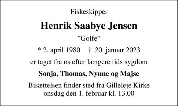 Fiskeskipper
Henrik Saabye Jensen
Golfe
* 2. april 1980    &#x271d; 20. januar 2023
er taget fra os efter længere tids sygdom
Sonja, Thomas, Nynne og Majse
Bisættelsen finder sted fra Gilleleje Kirke  onsdag den 1. februar kl. 13.00