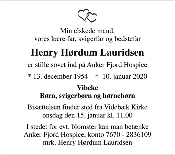 <p>Min elskede mand, vores kære far, svigerfar og bedstefar<br />Henry Hørdum Lauridsen<br />er stille sovet ind på Anker Fjord Hospice<br />* 13. december 1954 ✝ 10. januar 2020<br />Vibeke Børn, svigerbørn og børnebørn<br />Bisættelsen finder sted fra Videbæk Kirke onsdag den 15. januar kl. 11.00<br />I stedet for evt. blomster kan man betænke<br />Anker Fjord Hospice konto7670-2836109mrk. Henry Hørdum<br />Lauridsen</p>