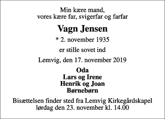 <p>Min kære mand, vores kære far, svigerfar og farfar<br />Vagn Jensen<br />* 2. november 1935<br />er stille sovet ind<br />Lemvig, den 17. november 2019<br />Oda Lars og Irene Henrik og Joan Børnebørn<br />Bisættelsen finder sted fra Lemvig Kirkegårdskapel lørdag den 23. november kl. 14.00</p>
