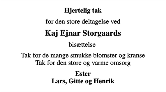 <p>Hjertelig tak<br />for den store deltagelse ved<br />Kaj Ejnar Storgaards<br />bisættelse<br />Tak for de mange smukke blomster og kranse Tak for den store og varme omsorg<br />Ester Lars, Gitte og Henrik</p>