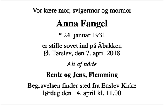 <p>Vor kære mor, svigermor og mormor<br />Anna Fangel<br />* 24. januar 1931<br />er stille sovet ind på Åbakken Ø. Tørslev, den 7. april 2018<br />Alt af nåde<br />Bente og Jens, Flemming<br />Begravelsen finder sted fra Enslev Kirke lørdag den 14. april kl. 11.00</p>
