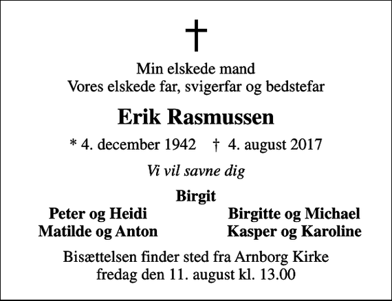 <p>Min elskede mand Vores elskede far, svigerfar og bedstefar<br />Erik Rasmussen<br />* 4. december 1942 ✝ 4. august 2017<br />Vi vil savne dig<br />Birgit<br />Peter og Heidi<br />Birgitte og Michael<br />Matilde og Anton<br />Kasper og Karoline<br />Bisættelsen finder sted fra Arnborg Kirke fredag den 11. august kl. 13.00</p>
