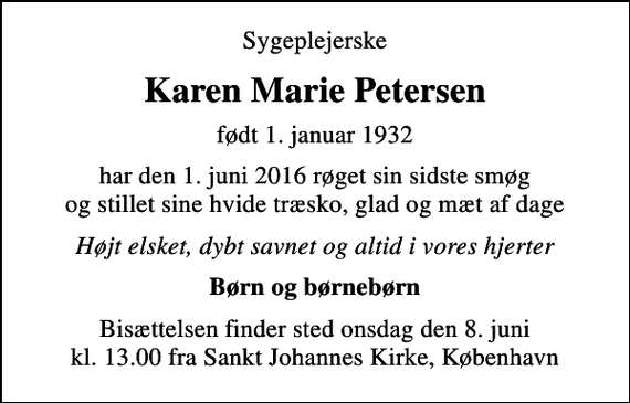 <p>Sygeplejerske<br />Karen Marie Petersen<br />født 1. januar 1932<br />har den 1. juni 2016 røget sin sidste smøg og stillet sine hvide træsko, glad og mæt af dage<br />Højt elsket, dybt savnet og altid i vores hjerter<br />Børn og børnebørn<br />Bisættelsen finder sted onsdag den 8. juni kl. 13.00 fra Sankt Johannes Kirke, København</p>