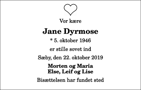 <p>Vor kære<br />Jane Dyrmose<br />* 5. oktober 1946<br />er stille sovet ind<br />Sæby, den 22. oktober 2019<br />Morten og Maria Else, Leif og Lise<br />Bisættelsen har fundet sted</p>