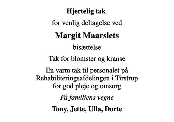 <p>Hjertelig tak<br />for venlig deltagelse ved<br />Margit Maarslets<br />bisættelse<br />Tak for blomster og kranse<br />En varm tak til personalet på Rehabiliteringsafdelingen i Tirstrup for god pleje og omsorg<br />På familiens vegne<br />Tony, Jette, Ulla, Dorte</p>