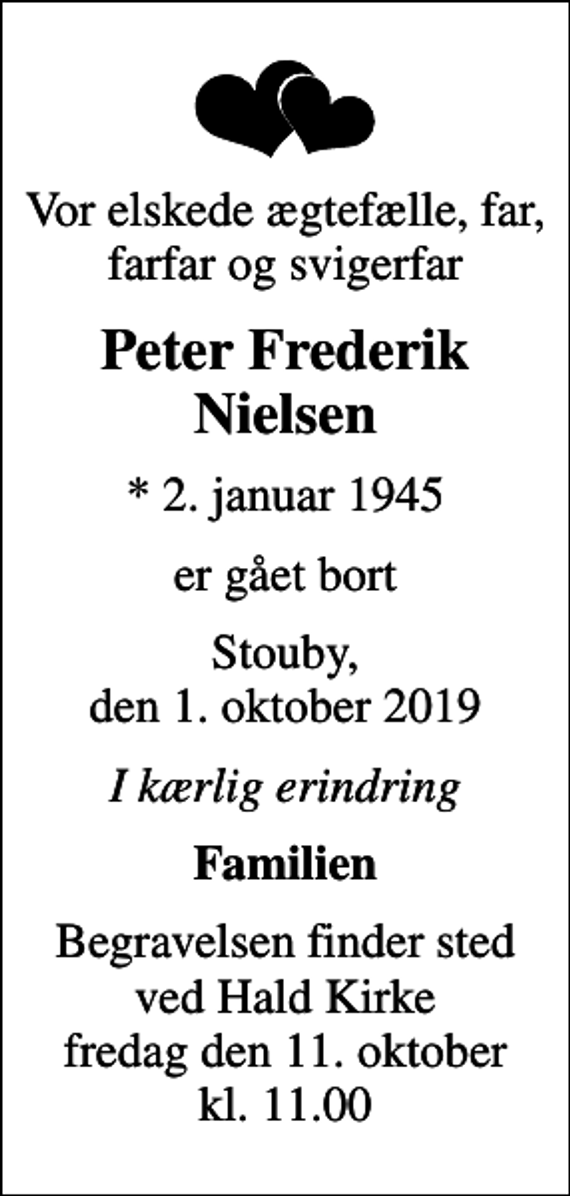 <p>Vor elskede ægtefælle, far, farfar og svigerfar<br />Peter Frederik Nielsen<br />* 2. januar 1945<br />er gået bort<br />Stouby, den 1. oktober 2019<br />I kærlig erindring<br />Familien<br />Begravelsen finder sted ved Hald Kirke fredag den 11. oktober kl. 11.00</p>