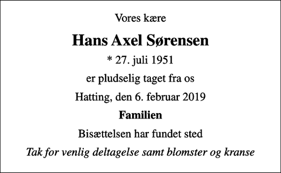 <p>Vores kære<br />Hans Axel Sørensen<br />* 27. juli 1951<br />er pludselig taget fra os<br />Hatting, den 6. februar 2019<br />Familien<br />Bisættelsen har fundet sted<br />Tak for venlig deltagelse samt blomster og kranse</p>