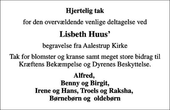 <p>Hjertelig tak<br />for den overvældende venlige deltagelse ved<br />Lisbeth Huus<br />begravelse fra Aalestrup Kirke<br />Tak for blomster og kranse samt meget store bidrag til Kræftens Bekæmpelse og Dyrenes Beskyttelse.<br />Alfred, Benny og Birgit, Irene og Hans, Troels og Raksha, Børnebørn og oldebørn</p>