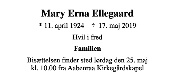 <p>Mary Erna Ellegaard<br />* 11. april 1924 ✝ 17. maj 2019<br />Hvil i fred<br />Familien<br />Bisættelsen finder sted lørdag den 25. maj kl. 10.00 fra Aabenraa Kirkegårdskapel</p>
