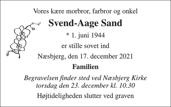<p>Vores kære morbror, farbror og onkel<br />Svend-Aage Sand<br />*​ 1. juni 1944<br />er stille sovet ind<br />Næsbjerg, den 17. december 2021<br />Familien<br />Begravelsen finder sted ved Næsbjerg Kirke torsdag den 23. december kl. 10.30<br />Højtideligheden slutter ved graven</p>