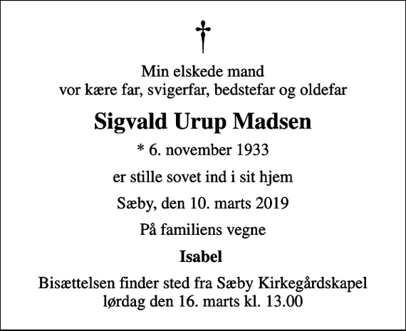 <p>Min elskede mand vor kære far, svigerfar, bedstefar og oldefar<br />Sigvald Urup Madsen<br />* 6. november 1933<br />er stille sovet ind i sit hjem<br />Sæby, den 10. marts 2019<br />På familiens vegne<br />Isabel<br />Bisættelsen finder sted fra Sæby Kirkegårdskapel lørdag den 16. marts kl. 13.00</p>