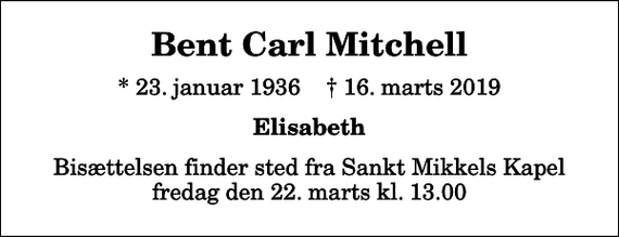 <p>Bent Carl Mitchell<br />* 23. januar 1936 ✝ 16. marts 2019<br />Elisabeth<br />Bisættelsen finder sted fra Sankt Mikkels Kapel fredag den 22. marts kl. 13.00</p>