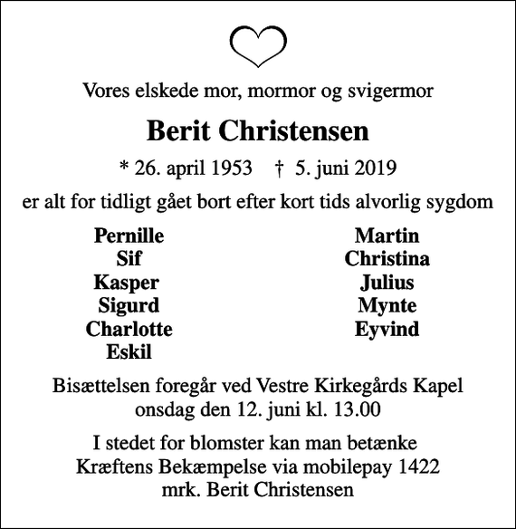 <p>Vores elskede mor, mormor og svigermor<br />Berit Christensen<br />* 26. april 1953 ✝ 5. juni 2019<br />er alt for tidligt gået bort efter kort tids alvorlig sygdom<br />Pernille<br />Martin<br />Sif<br />Christina<br />Kasper<br />Julius<br />Sigurd<br />Mynte<br />Charlotte<br />Eyvind<br />Eskil<br />Bisættelsen foregår ved Vestre Kirkegårds Kapel onsdag den 12. juni kl. 13.00<br />I stedet for blomster kan man betænke Kræftens Bekæmpelse via mobilepay 1422 mrk. Berit Christensen</p>