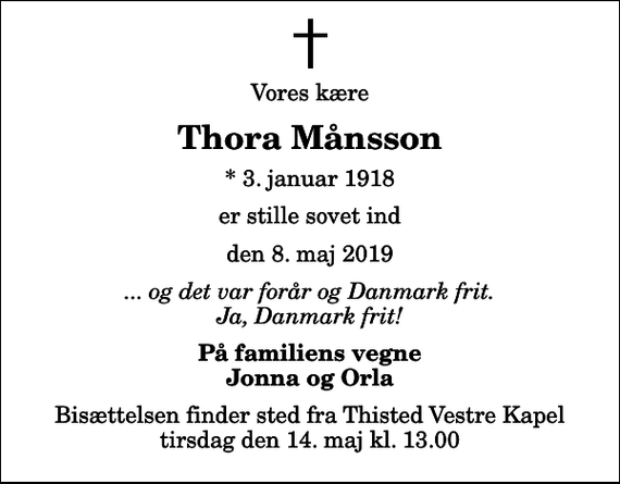 <p>Vores kære<br />Thora Månsson<br />* 3. januar 1918<br />er stille sovet ind<br />den 8. maj 2019<br />... og det var forår og Danmark frit. Ja, Danmark frit!<br />På familiens vegne Jonna og Orla<br />Bisættelsen finder sted fra Thisted Vestre Kapel tirsdag den 14. maj kl. 13.00</p>