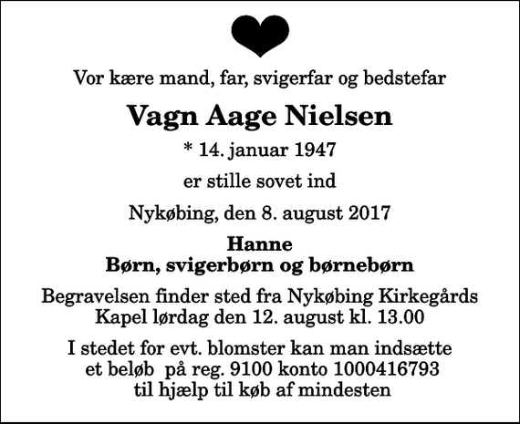 <p>Vor kære mand, far, svigerfar og bedstefar<br />Vagn Aage Nielsen<br />* 14. januar 1947<br />er stille sovet ind<br />Nykøbing, den 8. august 2017<br />Hanne Børn, svigerbørn og børnebørn<br />Begravelsen finder sted fra Nykøbing Kirkegårds Kapel lørdag den 12. august kl. 13.00<br />I stedet for evt. blomster kan man indsætte et beløb på reg. 9100 konto 1000416793 til hjælp til køb af mindesten</p>