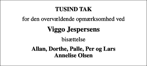 <p>TUSIND TAK<br />for den overvældende opmærksomhed ved<br />Viggo Jespersens<br />bisættelse<br />Allan, Dorthe, Palle, Per og Lars Annelise Olsen</p>