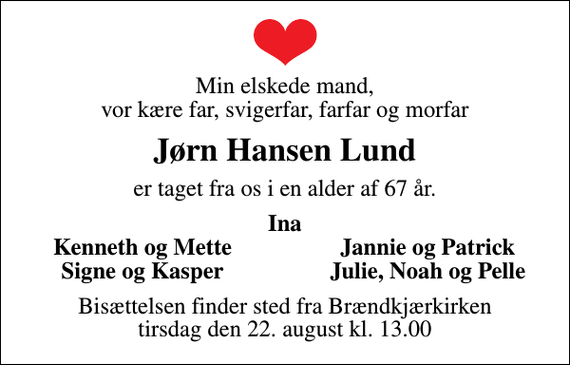 <p>Min elskede mand, vor kære far, svigerfar, farfar og morfar<br />Jørn Hansen Lund<br />er taget fra os i en alder af 67 år.<br />Ina<br />Kenneth og Mette<br />Jannie og Patrick<br />Signe og Kasper<br />Julie, Noah og Pelle<br />Bisættelsen finder sted fra Brændkjærkirken tirsdag den 22. august kl. 13.00</p>